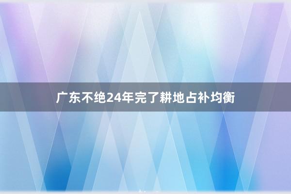 广东不绝24年完了耕地占补均衡