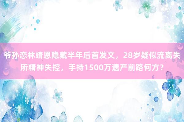 爷孙恋林靖恩隐藏半年后首发文，28岁疑似流离失所精神失控，手持1500万遗产前路何方？