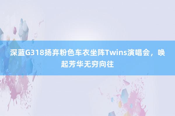 深蓝G318扬弃粉色车衣坐阵Twins演唱会，唤起芳华无穷向往