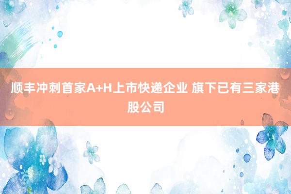 顺丰冲刺首家A+H上市快递企业 旗下已有三家港股公司