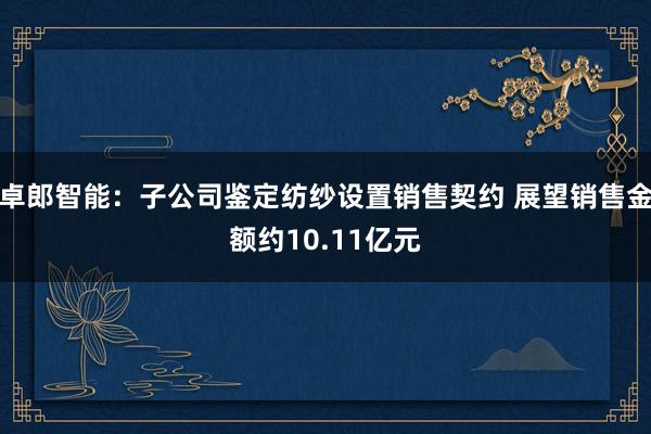 卓郎智能：子公司鉴定纺纱设置销售契约 展望销售金额约10.11亿元