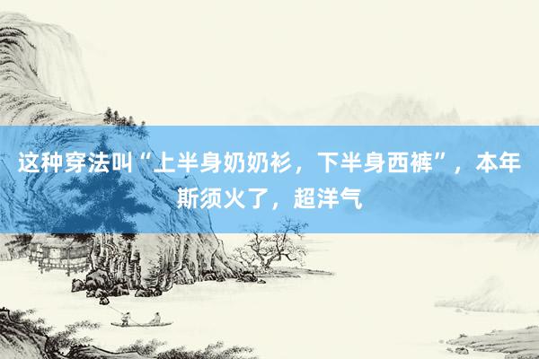 这种穿法叫“上半身奶奶衫，下半身西裤”，本年斯须火了，超洋气