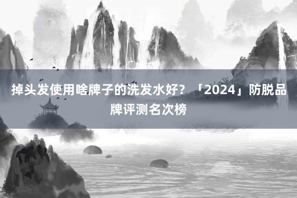 掉头发使用啥牌子的洗发水好？「2024」防脱品牌评测名次榜