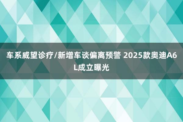 车系威望诊疗/新增车谈偏离预警 2025款奥迪A6L成立曝光