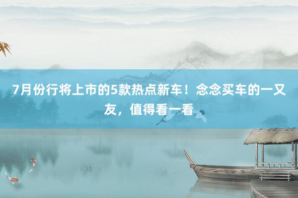 7月份行将上市的5款热点新车！念念买车的一又友，值得看一看