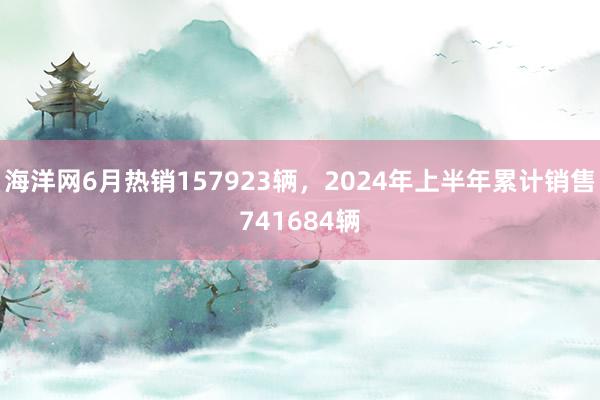 海洋网6月热销157923辆，2024年上半年累计销售741684辆