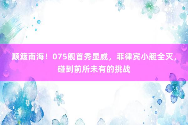 颠簸南海！075舰首秀显威，菲律宾小艇全灭，碰到前所未有的挑战