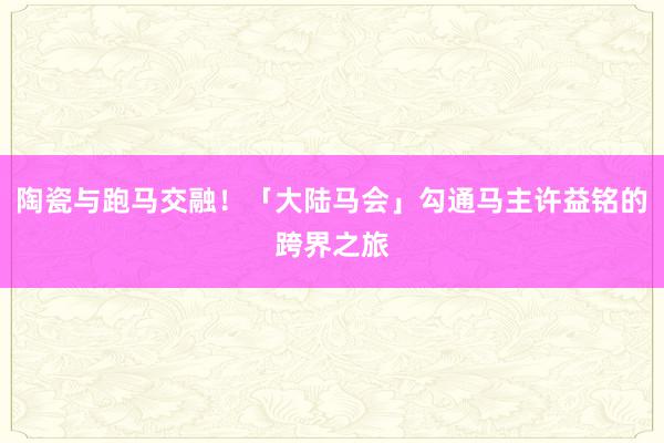 陶瓷与跑马交融！「大陆马会」勾通马主许益铭的跨界之旅