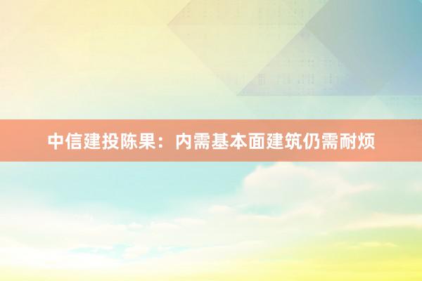 中信建投陈果：内需基本面建筑仍需耐烦