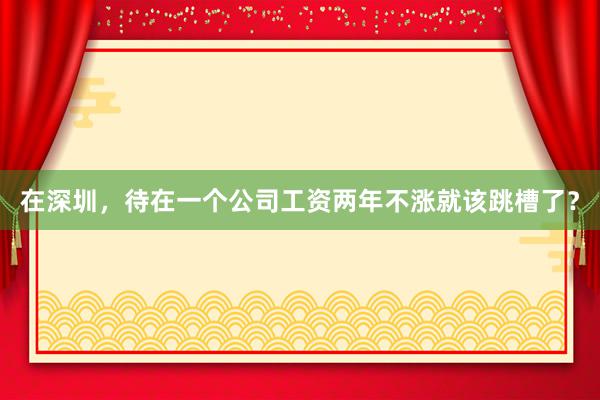 在深圳，待在一个公司工资两年不涨就该跳槽了？