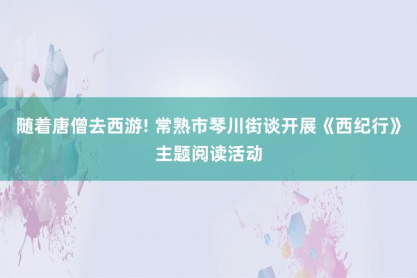 随着唐僧去西游! 常熟市琴川街谈开展《西纪行》主题阅读活动