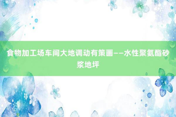 食物加工场车间大地调动有策画——水性聚氨酯砂浆地坪