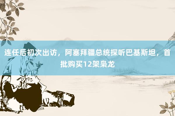 连任后初次出访，阿塞拜疆总统探听巴基斯坦，首批购买12架枭龙