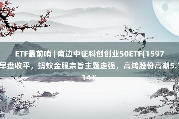 ETF最前哨 | 南边中证科创创业50ETF(159780)早盘收平，蚂蚁金服宗旨主题走强，高鸿股份高潮5.14%