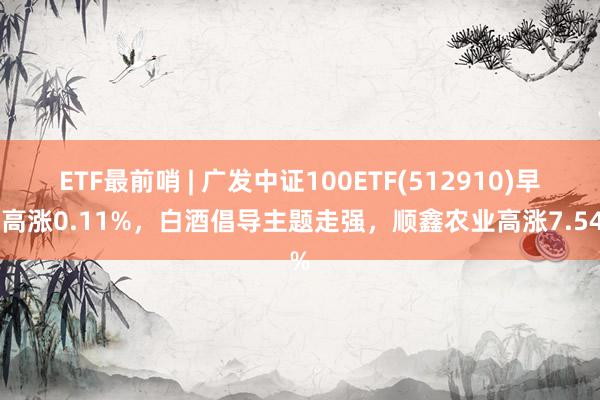 ETF最前哨 | 广发中证100ETF(512910)早盘高涨0.11%，白酒倡导主题走强，顺鑫农业高涨7.54%