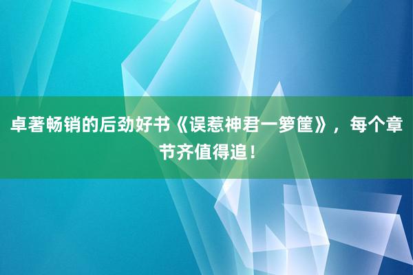 卓著畅销的后劲好书《误惹神君一箩筐》，每个章节齐值得追！