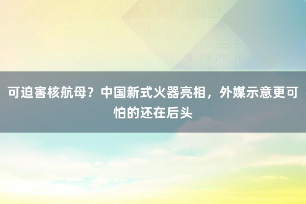 可迫害核航母？中国新式火器亮相，外媒示意更可怕的还在后头