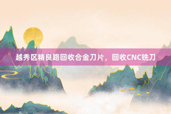 越秀区精良路回收合金刀片，回收CNC铣刀