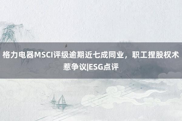 格力电器MSCI评级逾期近七成同业，职工捏股权术惹争议|ESG点评