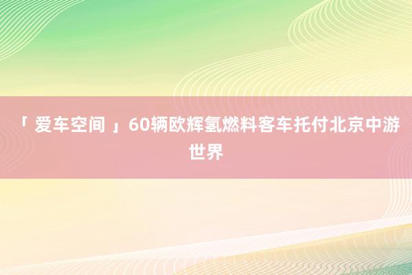 「 爱车空间 」60辆欧辉氢燃料客车托付北京中游世界