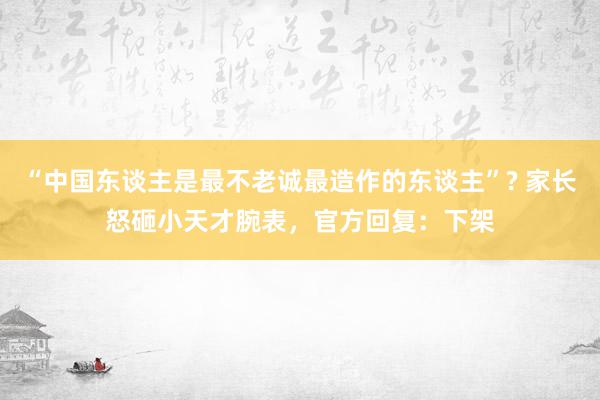 “中国东谈主是最不老诚最造作的东谈主”? 家长怒砸小天才腕表，官方回复：下架