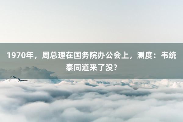 1970年，周总理在国务院办公会上，测度：韦统泰同道来了没？