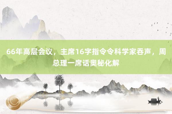 66年高层会议，主席16字指令令科学家吞声，周总理一席话奥秘化解