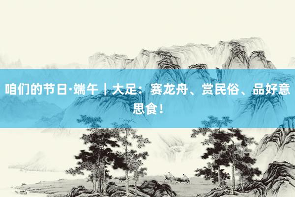 咱们的节日·端午｜大足：赛龙舟、赏民俗、品好意思食！