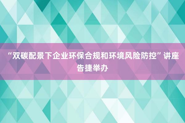 “双碳配景下企业环保合规和环境风险防控”讲座告捷举办