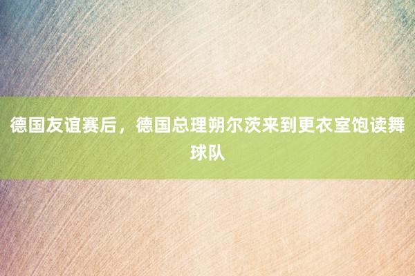 德国友谊赛后，德国总理朔尔茨来到更衣室饱读舞球队