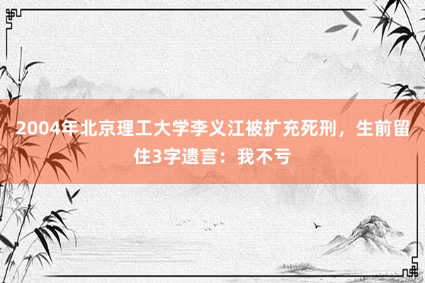 2004年北京理工大学李义江被扩充死刑，生前留住3字遗言：我不亏