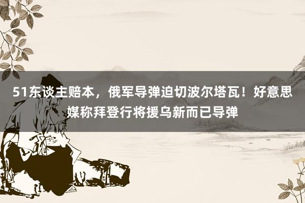 51东谈主赔本，俄军导弹迫切波尔塔瓦！好意思媒称拜登行将援乌新而已导弹