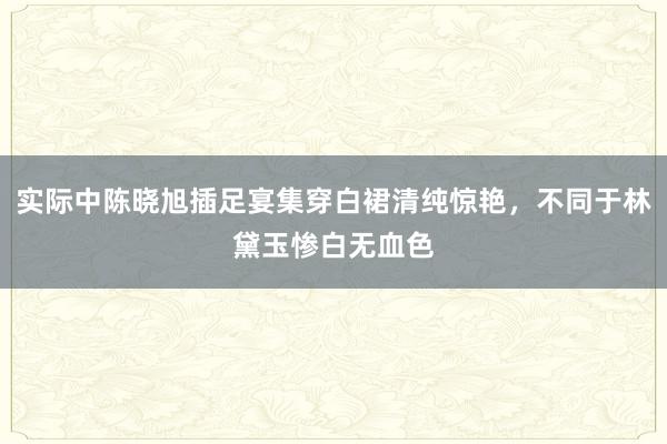 实际中陈晓旭插足宴集穿白裙清纯惊艳，不同于林黛玉惨白无血色