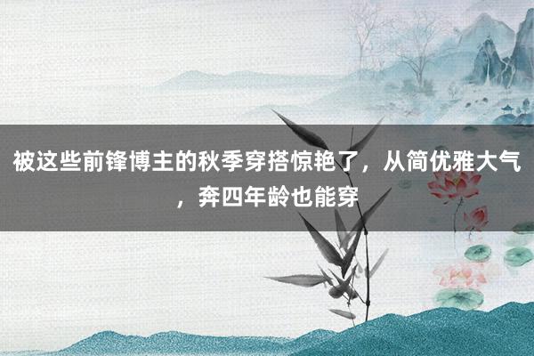 被这些前锋博主的秋季穿搭惊艳了，从简优雅大气，奔四年龄也能穿