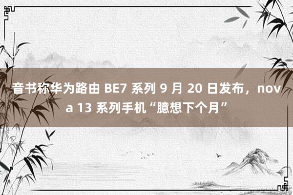 音书称华为路由 BE7 系列 9 月 20 日发布，nova 13 系列手机“臆想下个月”