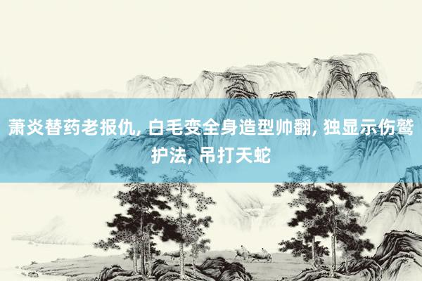 萧炎替药老报仇, 白毛变全身造型帅翻, 独显示伤鹫护法, 吊打天蛇