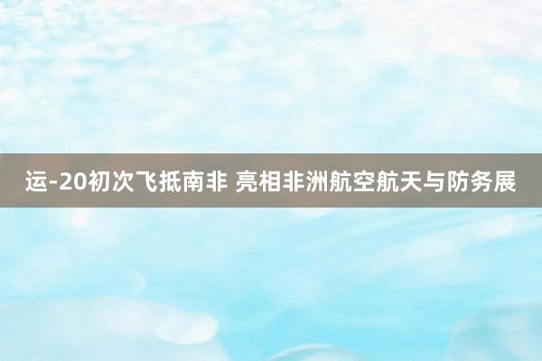 运-20初次飞抵南非 亮相非洲航空航天与防务展