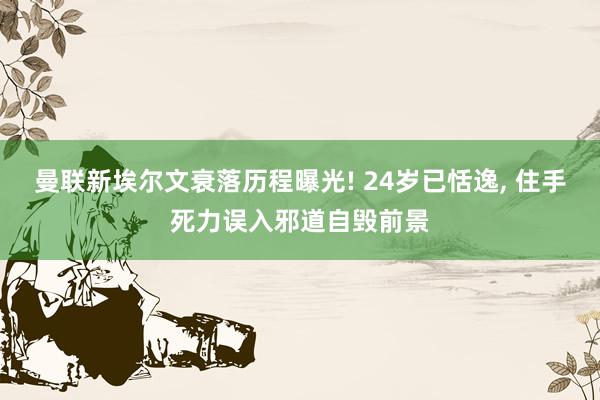 曼联新埃尔文衰落历程曝光! 24岁已恬逸, 住手死力误入邪道自毁前景