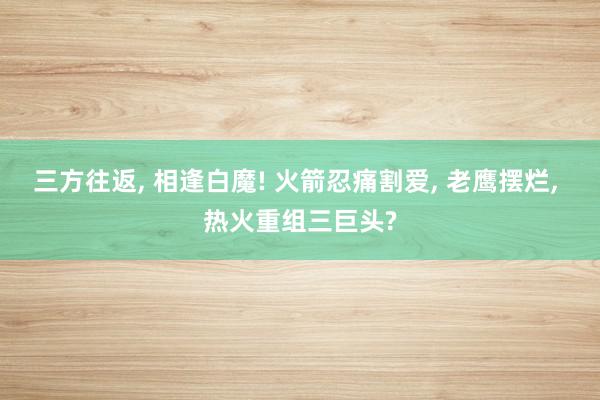 三方往返, 相逢白魔! 火箭忍痛割爱, 老鹰摆烂, 热火重组三巨头?