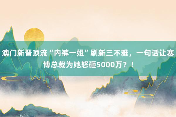 澳门新晋顶流“内裤一姐”刷新三不雅，一句话让赛博总裁为她怒砸5000万？！