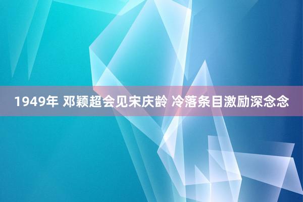 1949年 邓颖超会见宋庆龄 冷落条目激励深念念