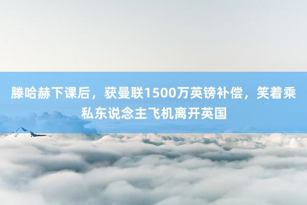 滕哈赫下课后，获曼联1500万英镑补偿，笑着乘私东说念主飞机离开英国