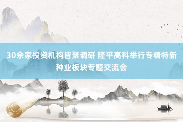 30余家投资机构皆聚调研 隆平高科举行专精特新种业板块专题交流会