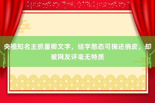 央视知名主抓董卿文字，结字憨态可掬还俏皮，却被网友评毫无特质